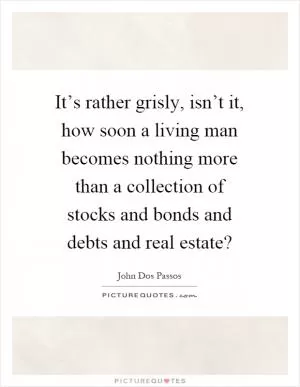 It’s rather grisly, isn’t it, how soon a living man becomes nothing more than a collection of stocks and bonds and debts and real estate? Picture Quote #1