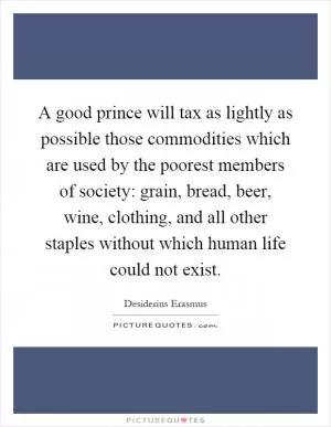 A good prince will tax as lightly as possible those commodities which are used by the poorest members of society: grain, bread, beer, wine, clothing, and all other staples without which human life could not exist Picture Quote #1
