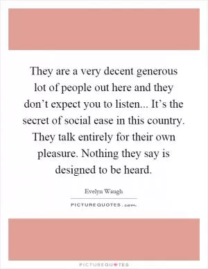 They are a very decent generous lot of people out here and they don’t expect you to listen... It’s the secret of social ease in this country. They talk entirely for their own pleasure. Nothing they say is designed to be heard Picture Quote #1