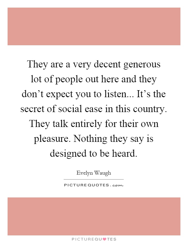 They are a very decent generous lot of people out here and they don't expect you to listen... It's the secret of social ease in this country. They talk entirely for their own pleasure. Nothing they say is designed to be heard Picture Quote #1