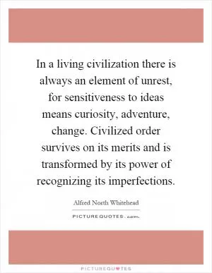 In a living civilization there is always an element of unrest, for sensitiveness to ideas means curiosity, adventure, change. Civilized order survives on its merits and is transformed by its power of recognizing its imperfections Picture Quote #1