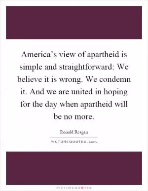 America’s view of apartheid is simple and straightforward: We believe it is wrong. We condemn it. And we are united in hoping for the day when apartheid will be no more Picture Quote #1