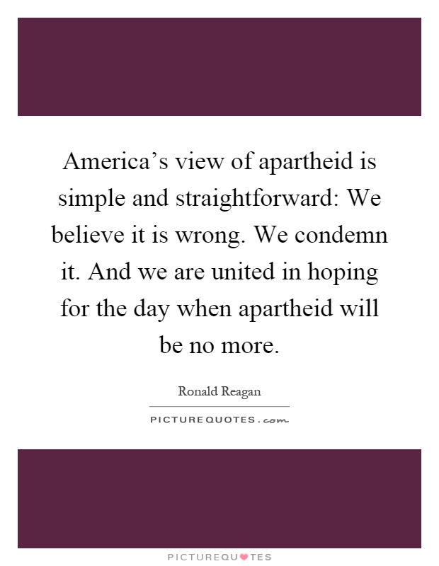 America's view of apartheid is simple and straightforward: We believe it is wrong. We condemn it. And we are united in hoping for the day when apartheid will be no more Picture Quote #1