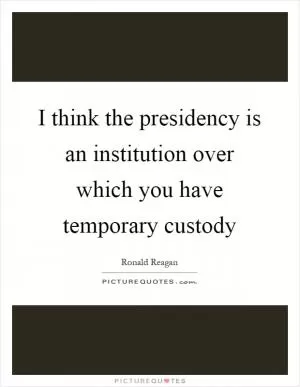 I think the presidency is an institution over which you have temporary custody Picture Quote #1