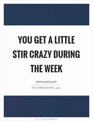 You get a little stir crazy during the week Picture Quote #1