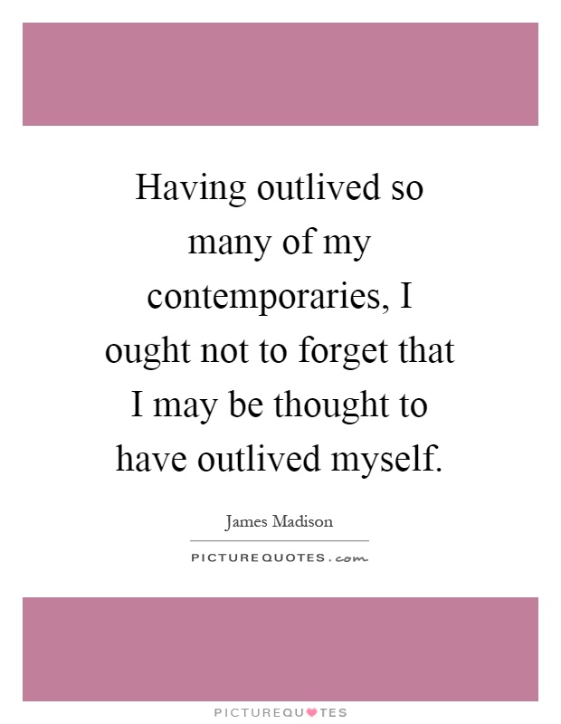 Having outlived so many of my contemporaries, I ought not to forget that I may be thought to have outlived myself Picture Quote #1