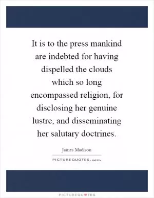 It is to the press mankind are indebted for having dispelled the clouds which so long encompassed religion, for disclosing her genuine lustre, and disseminating her salutary doctrines Picture Quote #1