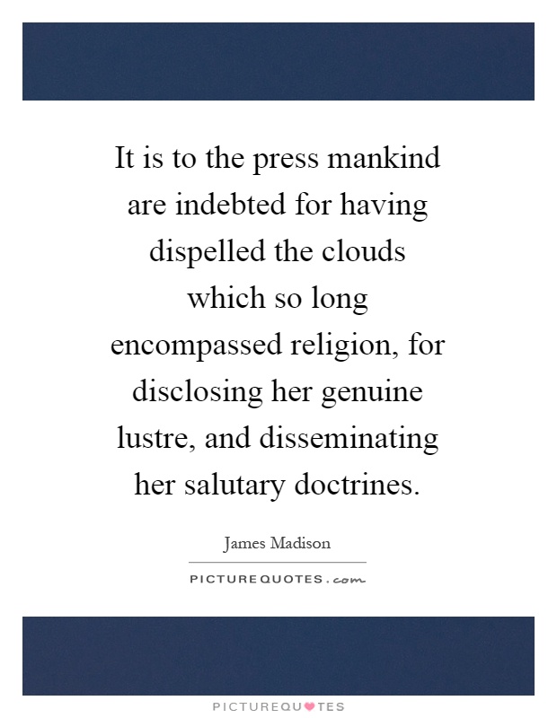 It is to the press mankind are indebted for having dispelled the clouds which so long encompassed religion, for disclosing her genuine lustre, and disseminating her salutary doctrines Picture Quote #1