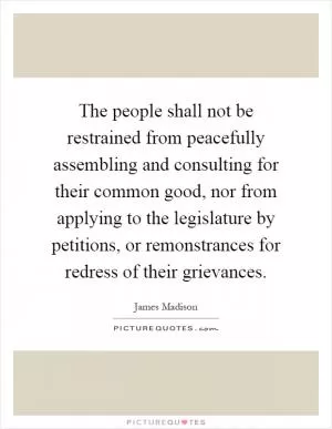 The people shall not be restrained from peacefully assembling and consulting for their common good, nor from applying to the legislature by petitions, or remonstrances for redress of their grievances Picture Quote #1