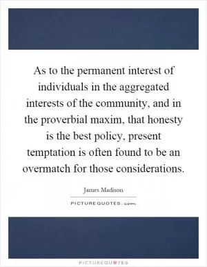 As to the permanent interest of individuals in the aggregated interests of the community, and in the proverbial maxim, that honesty is the best policy, present temptation is often found to be an overmatch for those considerations Picture Quote #1