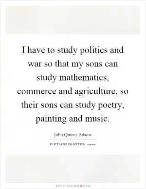 I have to study politics and war so that my sons can study mathematics, commerce and agriculture, so their sons can study poetry, painting and music Picture Quote #1