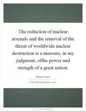 The reduction of nuclear arsenals and the removal of the threat of worldwide nuclear destruction is a measure, in my judgment, ofthe power and strength of a great nation Picture Quote #1