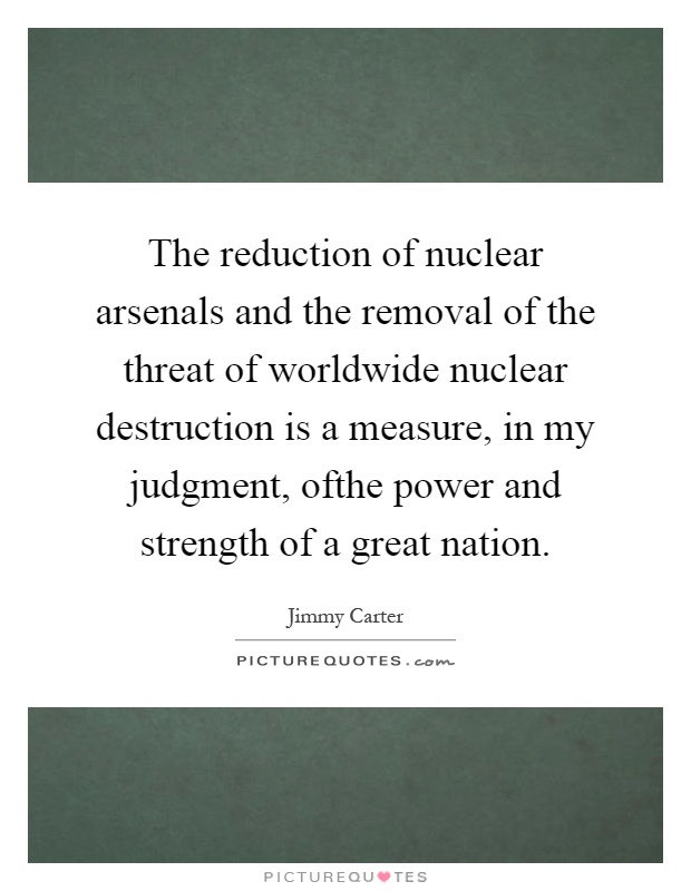 The reduction of nuclear arsenals and the removal of the threat of worldwide nuclear destruction is a measure, in my judgment, ofthe power and strength of a great nation Picture Quote #1