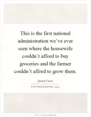 This is the first national administration we’ve ever seen where the housewife couldn’t afford to buy groceries and the farmer couldn’t afford to grow them Picture Quote #1