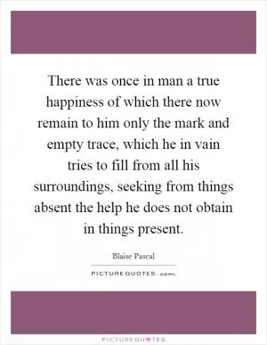 There was once in man a true happiness of which there now remain to him only the mark and empty trace, which he in vain tries to fill from all his surroundings, seeking from things absent the help he does not obtain in things present Picture Quote #1