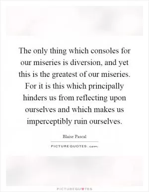 The only thing which consoles for our miseries is diversion, and yet this is the greatest of our miseries. For it is this which principally hinders us from reflecting upon ourselves and which makes us imperceptibly ruin ourselves Picture Quote #1