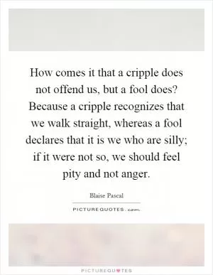 How comes it that a cripple does not offend us, but a fool does? Because a cripple recognizes that we walk straight, whereas a fool declares that it is we who are silly; if it were not so, we should feel pity and not anger Picture Quote #1
