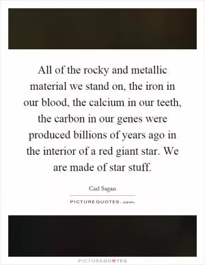 All of the rocky and metallic material we stand on, the iron in our blood, the calcium in our teeth, the carbon in our genes were produced billions of years ago in the interior of a red giant star. We are made of star stuff Picture Quote #1