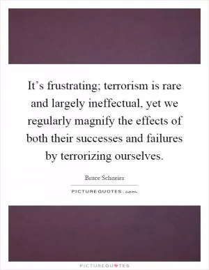 It’s frustrating; terrorism is rare and largely ineffectual, yet we regularly magnify the effects of both their successes and failures by terrorizing ourselves Picture Quote #1