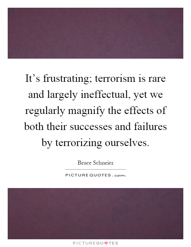 It's frustrating; terrorism is rare and largely ineffectual, yet we regularly magnify the effects of both their successes and failures by terrorizing ourselves Picture Quote #1