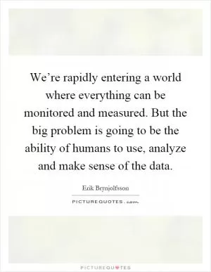 We’re rapidly entering a world where everything can be monitored and measured. But the big problem is going to be the ability of humans to use, analyze and make sense of the data Picture Quote #1