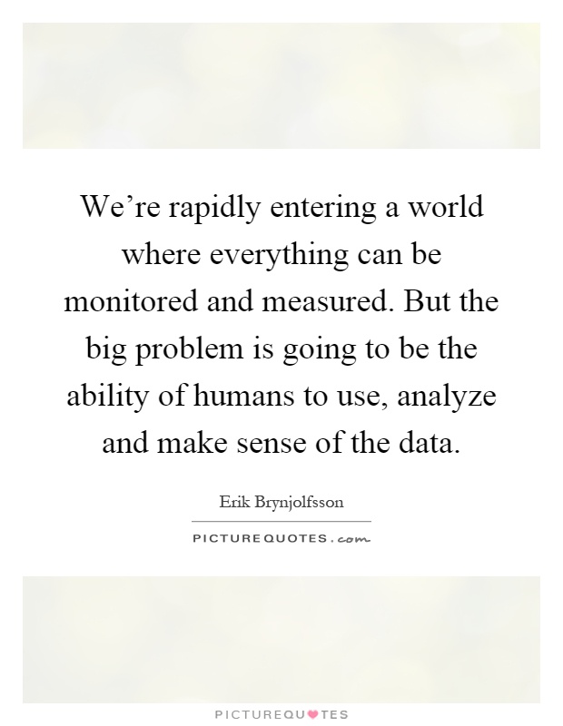 We're rapidly entering a world where everything can be monitored and measured. But the big problem is going to be the ability of humans to use, analyze and make sense of the data Picture Quote #1