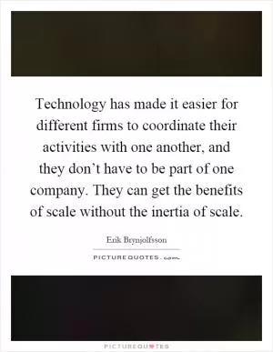 Technology has made it easier for different firms to coordinate their activities with one another, and they don’t have to be part of one company. They can get the benefits of scale without the inertia of scale Picture Quote #1