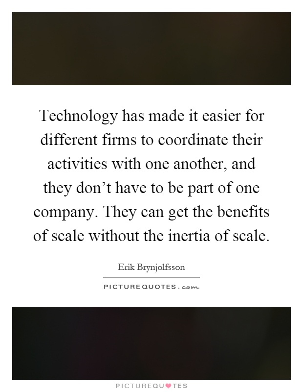 Technology has made it easier for different firms to coordinate their activities with one another, and they don't have to be part of one company. They can get the benefits of scale without the inertia of scale Picture Quote #1