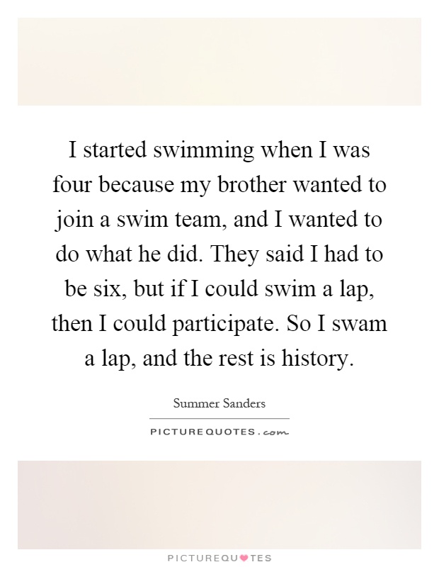 I started swimming when I was four because my brother wanted to join a swim team, and I wanted to do what he did. They said I had to be six, but if I could swim a lap, then I could participate. So I swam a lap, and the rest is history Picture Quote #1