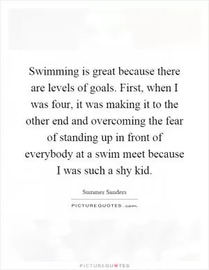 Swimming is great because there are levels of goals. First, when I was four, it was making it to the other end and overcoming the fear of standing up in front of everybody at a swim meet because I was such a shy kid Picture Quote #1