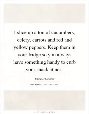 I slice up a ton of cucumbers, celery, carrots and red and yellow peppers. Keep them in your fridge so you always have something handy to curb your snack attack Picture Quote #1