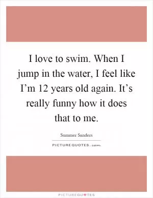 I love to swim. When I jump in the water, I feel like I’m 12 years old again. It’s really funny how it does that to me Picture Quote #1
