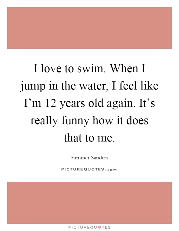 I love to swim. When I jump in the water, I feel like I'm 12 years old again. It's really funny how it does that to me Picture Quote #1