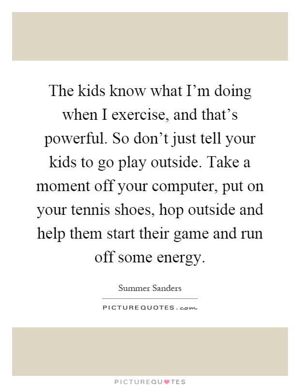 The kids know what I'm doing when I exercise, and that's powerful. So don't just tell your kids to go play outside. Take a moment off your computer, put on your tennis shoes, hop outside and help them start their game and run off some energy Picture Quote #1