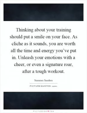 Thinking about your training should put a smile on your face. As cliche as it sounds, you are worth all the time and energy you’ve put in. Unleash your emotions with a cheer, or even a signature roar, after a tough workout Picture Quote #1