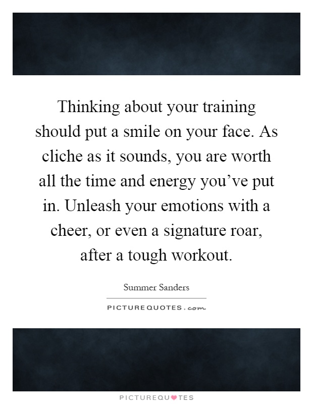 Thinking about your training should put a smile on your face. As cliche as it sounds, you are worth all the time and energy you've put in. Unleash your emotions with a cheer, or even a signature roar, after a tough workout Picture Quote #1