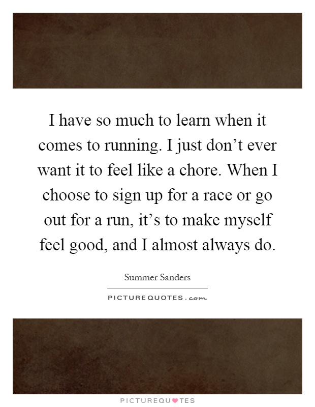 I have so much to learn when it comes to running. I just don't ever want it to feel like a chore. When I choose to sign up for a race or go out for a run, it's to make myself feel good, and I almost always do Picture Quote #1