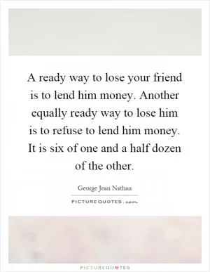A ready way to lose your friend is to lend him money. Another equally ready way to lose him is to refuse to lend him money. It is six of one and a half dozen of the other Picture Quote #1