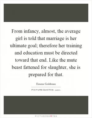From infancy, almost, the average girl is told that marriage is her ultimate goal; therefore her training and education must be directed toward that end. Like the mute beast fattened for slaughter, she is prepared for that Picture Quote #1