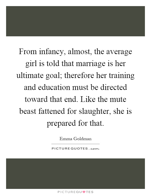 From infancy, almost, the average girl is told that marriage is her ultimate goal; therefore her training and education must be directed toward that end. Like the mute beast fattened for slaughter, she is prepared for that Picture Quote #1