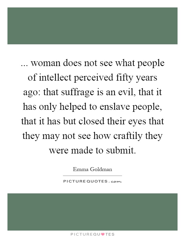 ... woman does not see what people of intellect perceived fifty years ago: that suffrage is an evil, that it has only helped to enslave people, that it has but closed their eyes that they may not see how craftily they were made to submit Picture Quote #1