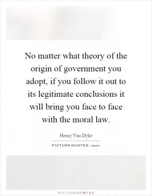 No matter what theory of the origin of government you adopt, if you follow it out to its legitimate conclusions it will bring you face to face with the moral law Picture Quote #1