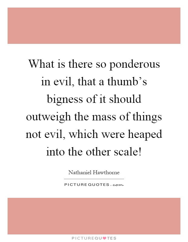 What is there so ponderous in evil, that a thumb's bigness of it should outweigh the mass of things not evil, which were heaped into the other scale! Picture Quote #1