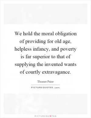 We hold the moral obligation of providing for old age, helpless infancy, and poverty is far superior to that of supplying the invented wants of courtly extravagance Picture Quote #1
