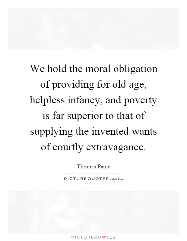 We hold the moral obligation of providing for old age, helpless infancy, and poverty is far superior to that of supplying the invented wants of courtly extravagance Picture Quote #1