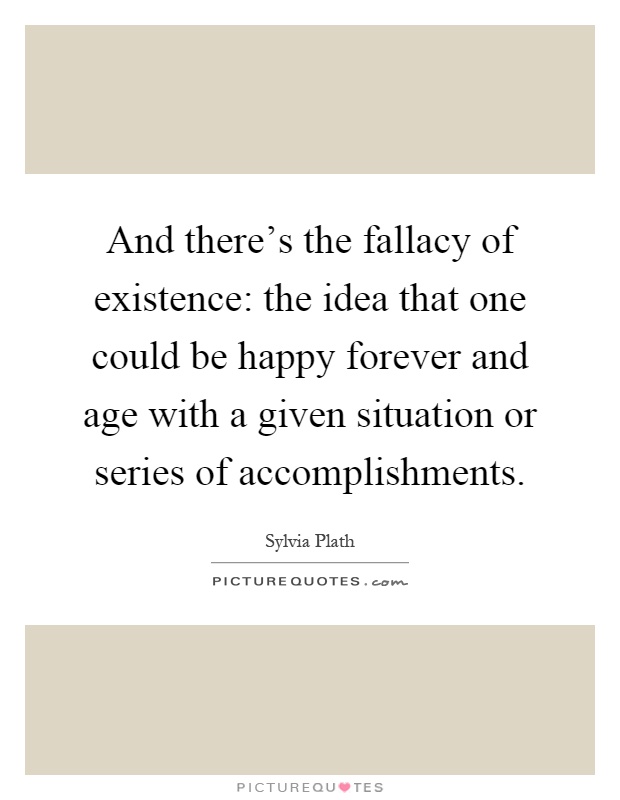 And there's the fallacy of existence: the idea that one could be happy forever and age with a given situation or series of accomplishments Picture Quote #1