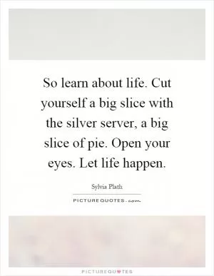 So learn about life. Cut yourself a big slice with the silver server, a big slice of pie. Open your eyes. Let life happen Picture Quote #1