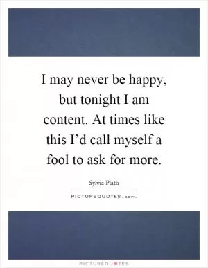 I may never be happy, but tonight I am content. At times like this I’d call myself a fool to ask for more Picture Quote #1