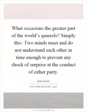 What occasions the greater part of the world’s quarrels? Simply this: Two minds meet and do not understand each other in time enough to prevent any shock of surprise at the conduct of either party Picture Quote #1