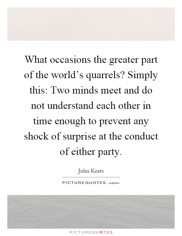 What occasions the greater part of the world's quarrels? Simply this: Two minds meet and do not understand each other in time enough to prevent any shock of surprise at the conduct of either party Picture Quote #1